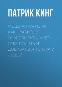 Мощная харизма. Как нравиться, очаровывать, уметь себя подать и добиваться успеха у людей - Кинг Патрик