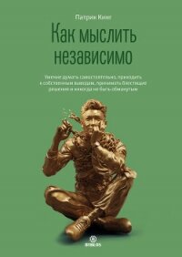 Как мыслить независимо. Умение думать самостоятельно, приходить к собственным выводам, принимать бле - Кинг Патрик