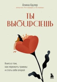 Ты выбираешь. Книга о том, как пережить травмы и стать себе опорой - Адлер Алина