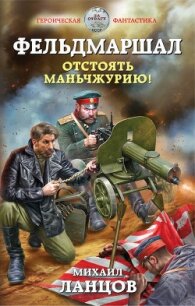 Фельдмаршал. Отстоять Маньчжурию! - Ланцов Михаил Алексеевич