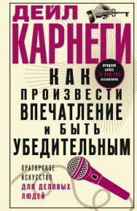 Как произвести впечатление и быть убедительным. Ораторское искусство для деловых людей - Карнеги Дейл