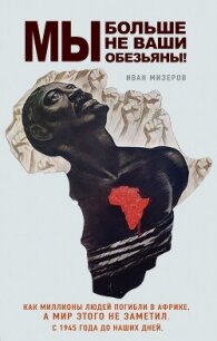 Мы больше не ваши обезьяны! Как миллионы людей погибли в Африке, а мир этого не заметил. С 1945  - Мизеров Иван Игоревич