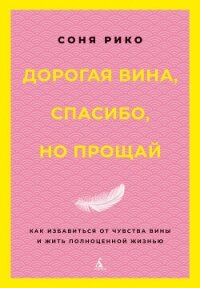 Дорогая вина, спасибо, но прощай. Как избавиться от чувства вины и жить полноценной жизнью - Рико Соня
