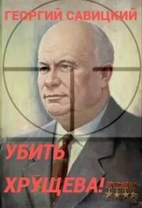 Убить Хрущева! Книга 1 (СИ) - Савицкий Георгий