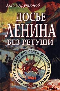 Досье Ленина без ретуши. Документы. Факты. Свидетельства. - Арутюнов Аким