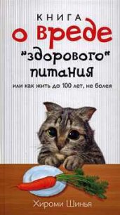 Книга о вреде «здорового питания», или Как жить до 100 лет, не болея - Шинья Хироми