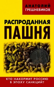 Распроданная пашня. Кто накормит Россию в эпоху санкций? - Грешневиков Анатолий Николаевич
