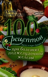 100 рецептов при болезнях поджелудочной железы. Вкусно, полезно, душевно, целебно - Вечерская Ирина