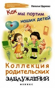 Как мы портим наших детей. Коллекция родительских заблуждений - Царенко Наталья